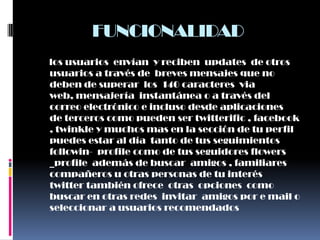 FUNCIONALIDAD
los usuarios envían y reciben updates de otros
usuarios a través de breves mensajes que no
deben de superar los 140 caracteres via
web, mensajería instantánea o a través del
correo electrónico e incluso desde aplicaciones
de terceros como pueden ser twitterific , facebook
, twinkle y muchos mas en la sección de tu perfil
puedes estar al día tanto de tus seguimientos
followin- profile como de tus seguidores flowers
_profile además de buscar amigos , familiares
compañeros u otras personas de tu interés
twitter también ofrece otras opciones como
buscar en otras redes invitar amigos por e mail o
seleccionar a usuarios recomendados
 