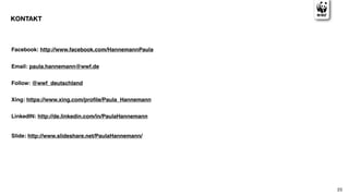 KONTAKT



Facebook: http://www.facebook.com/HannemannPaula


Email: paula.hannemann@wwf.de


Follow: @wwf_deutschland


Xing: https://www.xing.com/proﬁle/Paula_Hannemann


LinkedIN: http://de.linkedin.com/in/PaulaHannemann


Slide: http://www.slideshare.net/PaulaHannemann/




                                                     23
 