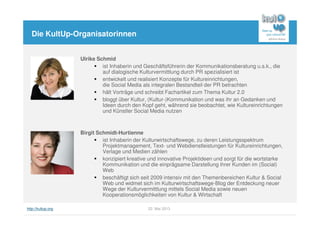 http://kultup.org 22. Mai 2013
Die KultUp-Organisatorinnen
Ulrike Schmid
ist Inhaberin und Geschäftsführerin der Kommunikationsberatung u.s.k., die
auf dialogische Kulturvermittlung durch PR spezialisiert ist
entwickelt und realisiert Konzepte für Kultureinrichtungen,
die Social Media als integralen Bestandteil der PR betrachten
hält Vorträge und schreibt Fachartikel zum Thema Kultur 2.0
bloggt über Kultur, (Kultur-)Kommunikation und was ihr an Gedanken und
Ideen durch den Kopf geht, während sie beobachtet, wie Kultureinrichtungen
und Künstler Social Media nutzen
Birgit Schmidt-Hurtienne
ist Inhaberin der Kulturwirtschaftswege, zu deren Leistungsspektrum
Projektmanagement, Text- und Webdienstleistungen für Kultureinrichtungen,
Verlage und Medien zählen
konzipiert kreative und innovative Projektideen und sorgt für die wortstarke
Kommunikation und die einprägsame Darstellung ihrer Kunden im (Social)
Web
beschäftigt sich seit 2009 intensiv mit den Themenbereichen Kultur & Social
Web und widmet sich im Kulturwirtschaftswege-Blog der Entdeckung neuer
Wege der Kulturvermittlung mittels Social Media sowie neuen
Kooperationsmöglichkeiten von Kultur & Wirtschaft
 