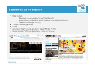 http://kultup.org 22. Mai 2013
Social Media, die wir einsetzen
Blog KultUp
Blogpost zur Ankündigung und Nachbericht
weiterführende Beiträge, wie Interviews oder Werkeinführung
Tweet-Chronologie (Storify)
Twitter-Account @KultUp
Flickr
Zusätzlich noch unsere „privaten“ Social-Media-Profile
Social-Media-Profile der beteiligten Kultureinrichtung
 