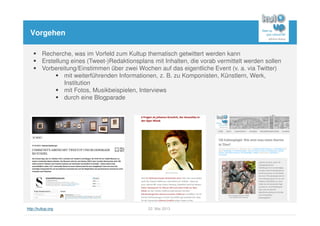 http://kultup.org 22. Mai 2013
Vorgehen
Recherche, was im Vorfeld zum Kultup thematisch getwittert werden kann
Erstellung eines (Tweet-)Redaktionsplans mit Inhalten, die vorab vermittelt werden sollen
Vorbereitung/Einstimmen über zwei Wochen auf das eigentliche Event (v. a. via Twitter)
mit weiterführenden Informationen, z. B. zu Komponisten, Künstlern, Werk,
Institution
mit Fotos, Musikbeispielen, Interviews
durch eine Blogparade
 