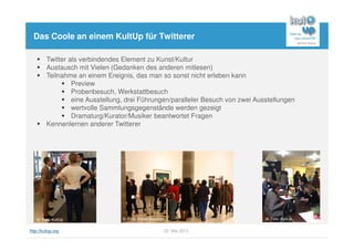 http://kultup.org 22. Mai 2013
Das Coole an einem KultUp für Twitterer
Twitter als verbindendes Element zu Kunst/Kultur
Austausch mit Vielen (Gedanken des anderen mitlesen)
Teilnahme an einem Ereignis, das man so sonst nicht erleben kann
Preview
Probenbesuch, Werkstattbesuch
eine Ausstellung, drei Führungen/paralleler Besuch von zwei Ausstellungen
wertvolle Sammlungsgegenstände werden gezeigt
Dramaturg/Kurator/Musiker beantwortet Fragen
Kennenlernen anderer Twitterer
© Foto: KultUp © Foto: Städel Museum © Foto: KultUp
 