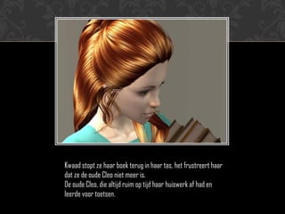 Kwaad stopt ze haar boek terug in haar tas, het frustreert haar
dat ze de oude Cleo niet meer is.
De oude Cleo, die altijd ruim op tijd haar huiswerk af had en
leerde voor toetsen.
 