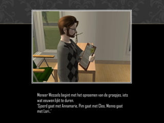 Meneer Wessels begint met het opnoemen van de groepjes, iets
wat eeuwen lijkt te duren.
‘Sjoerd gaat met Annamarie, Pim gaat met Cleo, Menno gaat
met Lori..’
 