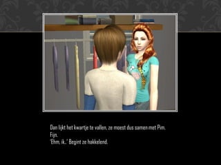 Dan lijkt het kwartje te vallen, ze moest dus samen met Pim.
Fijn.
‘Ehm, ik..’ Begint ze hakkelend.
 