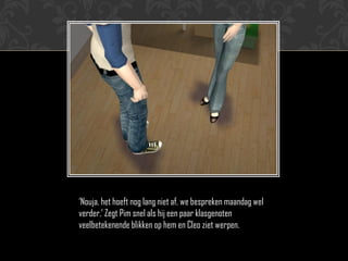 ‘Nouja, het hoeft nog lang niet af, we bespreken maandag wel
verder.’ Zegt Pim snel als hij een paar klasgenoten
veelbetekenende blikken op hem en Cleo ziet werpen.
 