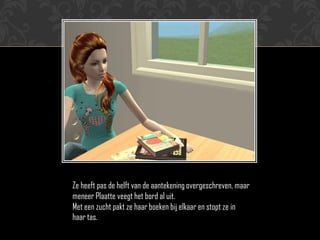 Ze heeft pas de helft van de aantekening overgeschreven, maar
meneer Plaatte veegt het bord al uit.
Met een zucht pakt ze haar boeken bij elkaar en stopt ze in
haar tas.
 