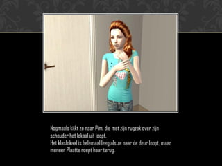 Nogmaals kijkt ze naar Pim, die met zijn rugzak over zijn
schouder het lokaal uit loopt.
Het klaslokaal is helemaal leeg als ze naar de deur loopt, maar
meneer Plaatte roept haar terug.
 