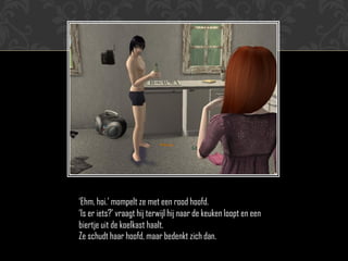 „Ehm, hoi.‟ mompelt ze met een rood hoofd.
„Is er iets?‟ vraagt hij terwijl hij naar de keuken loopt en een
biertje uit de koelkast haalt.
Ze schudt haar hoofd, maar bedenkt zich dan.
 