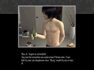 „Nou, ik..‟ begint ze vertwijfeld.
„Zeg, kan het misschien een andere keer? Ik ben uhm..‟ Even
kijkt hij naar zijn slaapkamer deur. „Bezig.‟ maakt hij zijn zin dan
af.
 