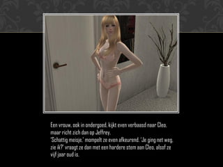 Een vrouw, ook in ondergoed, kijkt even verbaasd naar Cleo,
maar richt zich dan op Jeffrey.
„Schattig meisje,‟ mompelt ze even afkeurend. „Je ging net weg,
zie ik?‟ vraagt ze dan met een hardere stem aan Cleo, alsof ze
vijf jaar oud is.
 