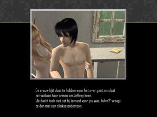 De vrouw lijkt door te hebben waar het over gaat, en slaat
zelfvoldaan haar armen om Jeffrey heen.
„Je dacht toch niet dat hij iemand voor jou was, huhm?‟ vraagt
ze dan met een slinkse ondertoon.
 