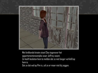 Met knikkende knieën staat Cleo tegenover het
appartementencomplex waar Jeffrey woont.
Ze heeft besloten hem te melden dat ze niet langer verliefd op
hem is.
Dat ze dat wel op Pim is, zal ze er maar niet bij zeggen.
 