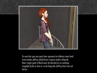 Ze was hier pas een paar keer geweest en telkens maar heel
even omdat Jeffrey altijd liever ergens anders afsprak.
Haar vinger gaat trillend naar de deurbel en zo zachtjes
mogelijk drukt ze hem in, in de hoop dat Jeffrey hem niet zal
horen.
 