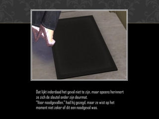 Dat lijkt inderdaad het geval niet te zijn, maar opeens herinnert
ze zich de sleutel onder zijn deurmat.
“Voor noodgevallen,” had hij gezegd, maar ze wist op het
moment niet zeker of dit een noodgeval was.
 