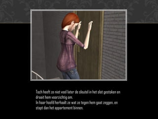 Toch heeft ze niet veel later de sleutel in het slot gestoken en
draait hem voorzichtig om.
In haar hoofd herhaalt ze wat ze tegen hem gaat zeggen, en
stapt dan het appartement binnen.
 