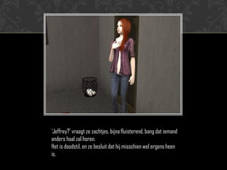 „Jeffrey?‟ vraagt ze zachtjes, bijna fluisterend, bang dat iemand
anders haal zal horen.
Het is doodstil, en ze besluit dat hij misschien wel ergens heen
is.
 