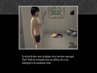 Ze wil net de deur weer uit glippen, als er een deur open gaat.
„Cleo?‟ klinkt de verbaasde stem van Jeffrey, die in zijn
ondergoed in de woonkamer staat.
 