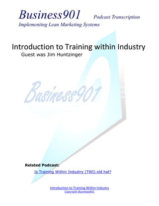 Business901                      Podcast Transcription
  Implementing Lean Marketing Systems



Introduction to Training within Industry
   Guest was Jim Huntzinger




    Related Podcast:
        Is Training Within Industry (TWI) old hat?



                Introduction to Training Within Industry
                         Copyright Business901
 
