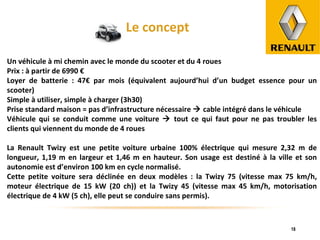 Le concept Un véhicule à mi chemin avec le monde du scooter et du 4 roues Prix : à partir de 6990 € Loyer de batterie : 47€ par mois (équivalent aujourd’hui d’un budget essence pour un scooter) Simple à utiliser, simple à charger (3h30) Prise standard maison = pas d’infrastructure nécessaire    cable intégré dans le véhicule Véhicule qui se conduit comme une voiture    tout ce qui faut pour ne pas troubler les clients qui viennent du monde de 4 roues La Renault Twizy est une petite voiture urbaine 100% électrique qui mesure 2,32 m de longueur, 1,19 m en largeur et 1,46 m en hauteur. Son usage est destiné à la ville et son autonomie est d’environ 100 km en cycle normalisé. Cette petite voiture sera déclinée en deux modèles : la Twizy 75 (vitesse max 75 km/h, moteur électrique de 15 kW (20 ch)) et la Twizy 45 (vitesse max 45 km/h, motorisation électrique de 4 kW (5 ch), elle peut se conduire sans permis). 