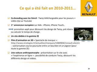 Ce qui a été fait en 2010-2011… Co-branding avec les Sims3  : Twizy téléchargeable pour les joueurs + vidéo clip sur Youtube 1 er  annonceur européen  sur iAds : iPhone, iPhone Touch,. promotion appli pour découvrir les design de Twizy, pré réservation ou calculer le temps de charge. Un site dédiée à la gamme ZE Film d’animation en 3D  « Spectacle de marque » :  http://www.strategies.fr/actualites/marques/148098W/renault-electrise-le-spectacle-de-marque.html   : scénarisation course poursuite entre un bourdon et un pigeon (pour toute la gamme ZE) Une voiture anthropomorphe  : présentation sur le site avec « l’expérience en ligne » : possibilité de conduire Twizy, découvrir les différents design et vidéos . 