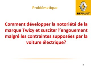 Problématique Comment développer la notoriété de la marque Twizy et susciter l’engouement malgré les contraintes supposées par la voiture électrique? 