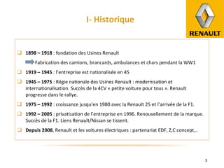 I- Historique 1898 – 1918  : fondation des Usines Renault Fabrication des camions, brancards, ambulances et chars pendant la WW1 1919 – 1945  : l’entreprise est nationalisée en 45 1945 – 1975  : Régie nationale des Usines Renault : modernisation et internationalisation. Succès de la 4CV « petite voiture pour tous ». Renault progresse dans le rallye. 1975 – 1992  : croissance jusqu’en 1980 avec la Renault 25 et l’arrivée de la F1. 1992 – 2005  : privatisation de l’entreprise en 1996. Renouvellement de la marque. Succès de la F1. Liens Renault/Nissan se tissent. Depuis 2008 , Renault et les voitures électriques : partenariat EDF, Z,C concept,.. 