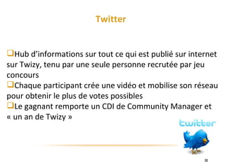 Twitter Hub d’informations sur tout ce qui est publié sur internet sur Twizy, tenu par une seule personne recrutée par jeu concours Chaque participant crée une vidéo et mobilise son réseau pour obtenir le plus de votes possibles Le gagnant remporte un CDI de Community Manager et « un an de Twizy » 