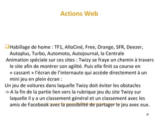 Actions Web Habillage de home : TF1, AlloCiné, Free, Orange, SFR, Deezer, Autoplus, Turbo, Automoto, Autojournal, la Centrale Animation spéciale sur ces sites : Twizy se fraye un chemin à travers le site afin de montrer son agilité. Puis elle finit sa course en « cassant » l’écran de l’internaute qui accède directement à un mini jeu en plein écran :  Un jeu de voitures dans laquelle Twizy doit éviter les obstacles -> A la fin de la partie lien vers la rubrique jeu du site Twizy sur laquelle il y a un classement général et un classement avec les amis de Facebook avec la possibilité de partager le jeu avec eux. 
