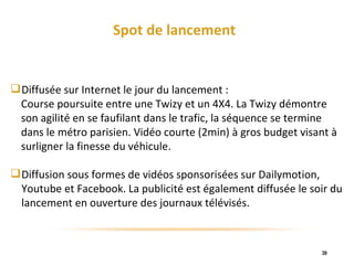 Spot de lancement Diffusée sur Internet le jour du lancement :  Course poursuite entre une Twizy et un 4X4. La Twizy démontre  son agilité en se faufilant dans le trafic, la séquence se termine  dans le métro parisien. Vidéo courte (2min) à gros budget visant à  surligner la finesse du véhicule. Diffusion sous formes de vidéos sponsorisées sur Dailymotion, Youtube et Facebook. La publicité est également diffusée le soir du lancement en ouverture des journaux télévisés.  