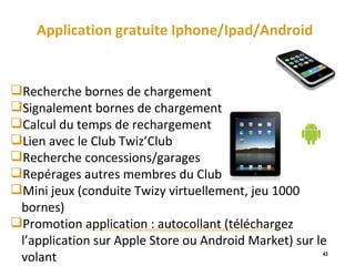 Application gratuite Iphone/Ipad/Android Recherche bornes de chargement Signalement bornes de chargement Calcul du temps de rechargement Lien avec le Club Twiz’Club Recherche concessions/garages Repérages autres membres du Club Mini jeux (conduite Twizy virtuellement, jeu 1000 bornes) Promotion application : autocollant (téléchargez l’application sur Apple Store ou Android Market) sur le volant 