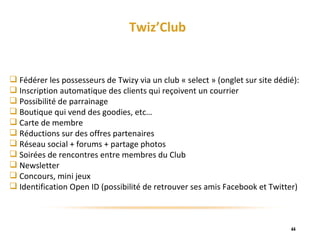 Twiz’Club Fédérer les possesseurs de Twizy via un club « select » (onglet sur site dédié): Inscription automatique des clients qui reçoivent un courrier Possibilité de parrainage Boutique qui vend des goodies, etc… Carte de membre Réductions sur des offres partenaires Réseau social + forums + partage photos Soirées de rencontres entre membres du Club Newsletter Concours, mini jeux Identification Open ID (possibilité de retrouver ses amis Facebook et Twitter) 