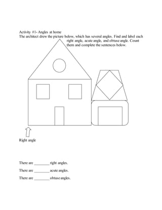 Activity #1- Angles at home
The architect drew the picture below, which has several angles. Find and label each
right angle, acute angle, and obtuse angle. Count
them and complete the sentences below.
Right angle
There are ________right angles.
There are ________acute angles.
There are ________obtuseangles.
 