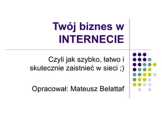 Twój biznes w INTERNECIE Czyli jak szybko, łatwo i skutecznie zaistnieć w sieci ;) Opracował: Mateusz Belattaf 