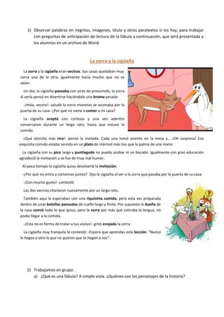 1)
preguntas de anticipación de lectura de la fábula a continuación, que será presentada a
los alumnos en un archivo de Word:
La zorra y la cigüeña
La zorra y la cigüeña eran vecinas. Sus casas quedaban muy
cerca una de la otra, igualmente hacia mucho que no se
veían.
Un día, la cigüeña paseaba con aires de presumida, la zorra
al verla pensó en divertirse haciéndole una broma pesada.
-¡Hola, vecina!- saludó la zorra mientras se asomaba por la
puerta de su casa- ¿Por qué no viene a comer a mi casa?
La cigüeña aceptó con cortesía y una vez adentro
conversaron durante un largo rato, hasta que estuvo la
comida.
-¡Qué olorcito más rico!- pensó la invitada. Cada una tomó asiento en la mesa y… ¡Oh sorpresa! Esa
exquisita comida estaba servida en un plato de mármol más liso que la palma de una mano.
La cigüeña con su pico largo y puntiagudo no puedo probar ni un bocado. Igualmente con gran educación
agradeció la invitación y se fue de muy mal humor.
Al poco tiempo la cigüeña quiso devolverle la invitación.
-¿Por qué no entra y comemos juntas? Dijo la cigüeña al ver a la zorra que pasaba por la puerta de su casa.
-¡Con mucho gusto!- contestó.
Las dos vecinas charlaron nuevamente por un largo rato.
También aquí la esperaban con una riquísima comida, pero esta vez preparada
dentro de unas botellas panzudas de cuello largo y finito. Por supuesto la dueña de
la casa comió todo lo que quiso, pero la zorra por más que estiraba la lengua, no
podía llegar a la comida.
-¡Esta no es forma de tratar a tus visitas!- gritó enojada la zorra.
La cigüeña muy tranquila le contestó: -Espero que aprendas esta lección: “Nunca
le hagas a otro lo que no quieres que te hagan a vos”.
2)
a)
 