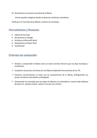 9) Rescatamos la secuencia narrativa de la fábula.
-Extrae aquellas imágenes donde se observan conductas antivalores.
10) Buscar en YouTube otras fábulas y extraer las moralejas.
•
•
•
•
•
ü Analizar y comprender la fábula como un texto narrativo literario que nos deja moralejas o
enseñanzas.
ü Componer secuencias narrativas de una fábula empleando herramientas de las TIC.
ü Construir correctamente un texto con las características de la fábula, distinguiendo sus
prosas narrativas, descriptivas y dialogadas.
ü Comprender las moralejas que nos dejan las fábulas y la necesidad en nuestra vida cotidiana
de poner en práctica ciertos valores a los que nos remiten.
 