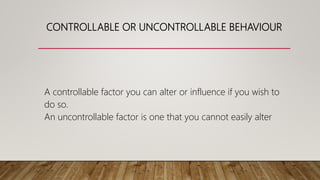 CONTROLLABLE OR UNCONTROLLABLE BEHAVIOUR
A controllable factor you can alter or influence if you wish to
do so.
An uncontrollable factor is one that you cannot easily alter
 