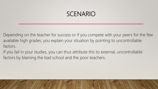 SCENARIO
Depending on the teacher for success or if you compete with your peers for the few
available high grades, you explain your situation by pointing to uncontrollable
factors.
If you fail in your studies, you can thus attribute this to external, uncontrollable
factors by blaming the bad school and the poor teachers.
 
