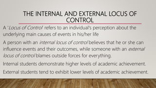 THE INTERNAL AND EXTERNAL LOCUS OF
CONTROL
A ‘Locus of Control’ refers to an individual's perception about the
underlying main causes of events in his/her life
A person with an internal locus of control believes that he or she can
influence events and their outcomes, while someone with an external
locus of control blames outside forces for everything.
Internal students demonstrate higher levels of academic achievement.
External students tend to exhibit lower levels of academic achievement.
 