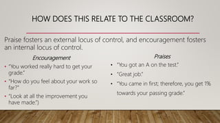 HOW DOES THIS RELATE TO THE CLASSROOM?
Encouragement
• “You worked really hard to get your
grade.”
• “How do you feel about your work so
far?”
• “Look at all the improvement you
have made.”)
Praise fosters an external locus of control, and encouragement fosters
an internal locus of control.
Praises
• “You got an A on the test.”
• “Great job.”
• “You came in first; therefore, you get 1%
towards your passing grade.”
 