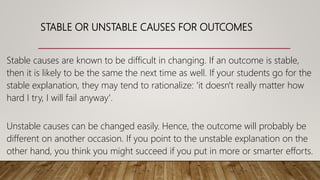 STABLE OR UNSTABLE CAUSES FOR OUTCOMES
Stable causes are known to be difficult in changing. If an outcome is stable,
then it is likely to be the same the next time as well. If your students go for the
stable explanation, they may tend to rationalize: 'it doesn't really matter how
hard I try, I will fail anyway'.
Unstable causes can be changed easily. Hence, the outcome will probably be
different on another occasion. If you point to the unstable explanation on the
other hand, you think you might succeed if you put in more or smarter efforts.
 