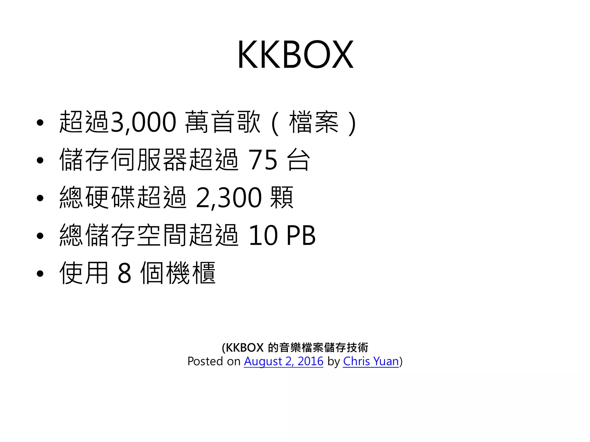 KKBOX
• 超過3,000 萬首歌（檔案）
• 儲存伺服器超過 75 台
• 總硬碟超過 2,300 顆
• 總儲存空間超過 10 PB
• 使用 8 個機櫃
(KKBOX 的音樂檔案儲存技術
Posted on August 2, 2016 by Chris Yuan)
 