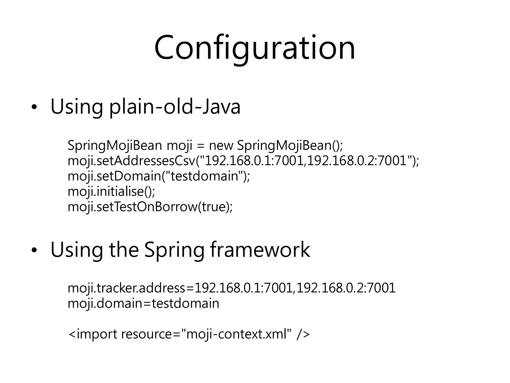 Configuration
• Using plain-old-Java
• Using the Spring framework
SpringMojiBean moji = new SpringMojiBean();
moji.setAddressesCsv("192.168.0.1:7001,192.168.0.2:7001");
moji.setDomain("testdomain");
moji.initialise();
moji.setTestOnBorrow(true);
moji.tracker.address=192.168.0.1:7001,192.168.0.2:7001
moji.domain=testdomain
<import resource="moji-context.xml" />
 