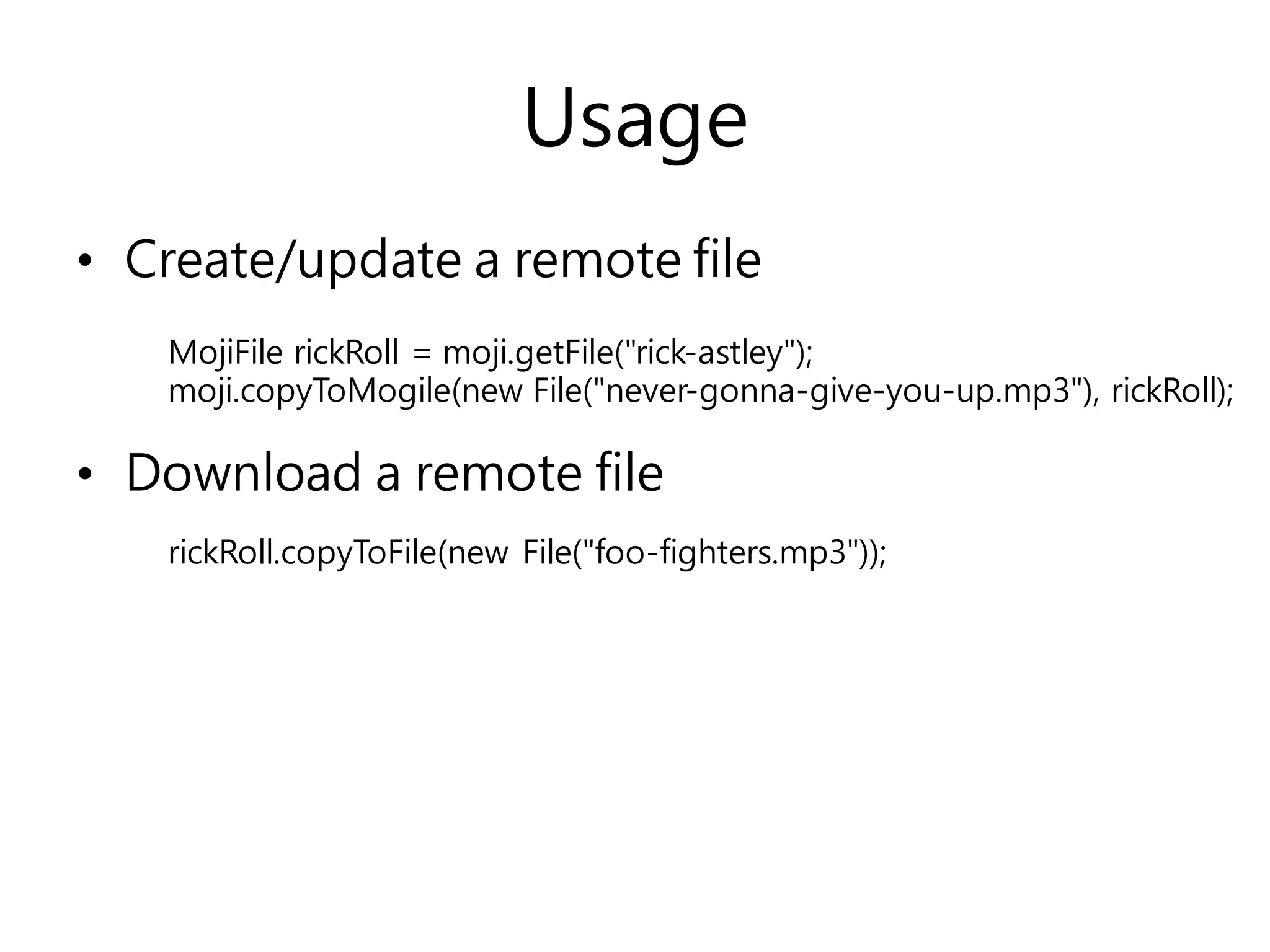 Usage
• Create/update a remote file
• Download a remote file
MojiFile rickRoll = moji.getFile("rick-astley");
moji.copyToMogile(new File("never-gonna-give-you-up.mp3"), rickRoll);
rickRoll.copyToFile(new File("foo-fighters.mp3"));
 
