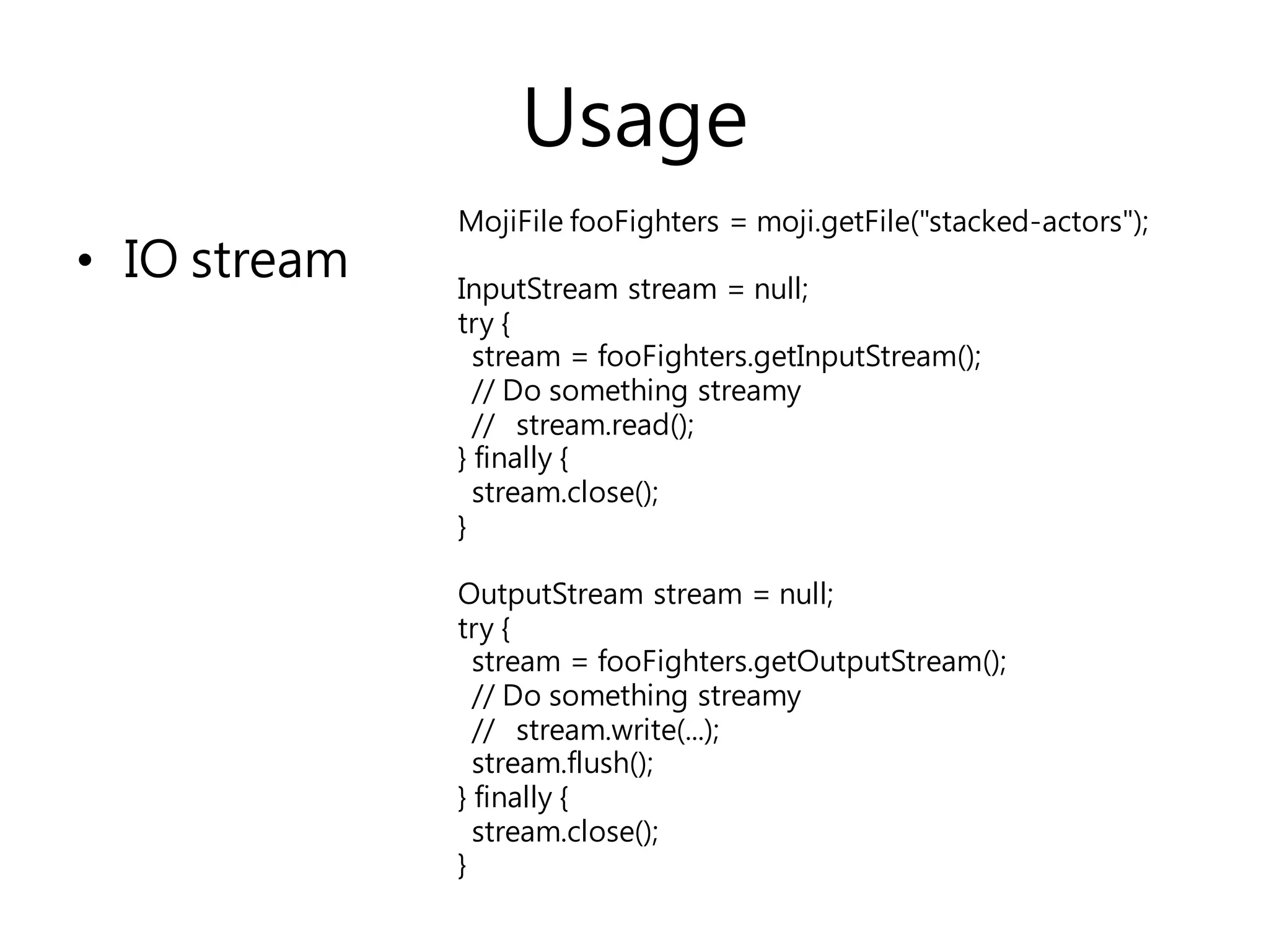 Usage
• IO stream
MojiFile fooFighters = moji.getFile("stacked-actors");
InputStream stream = null;
try {
stream = fooFighters.getInputStream();
// Do something streamy
// stream.read();
} finally {
stream.close();
}
OutputStream stream = null;
try {
stream = fooFighters.getOutputStream();
// Do something streamy
// stream.write(...);
stream.flush();
} finally {
stream.close();
}
 