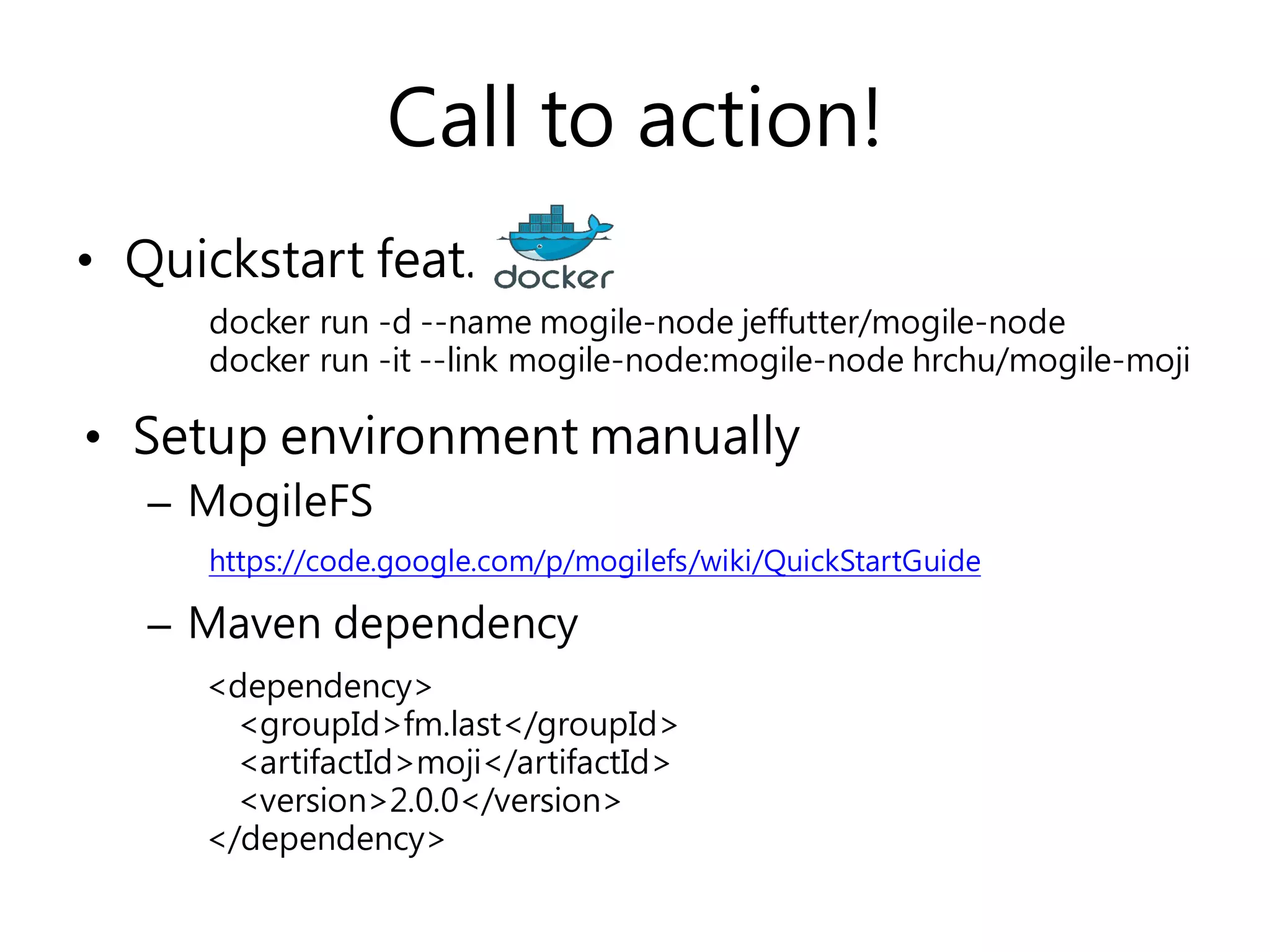 • Setup environment manually
– MogileFS
– Maven dependency
Call to action!
• Quickstart feat.
docker run -d --name mogile-node jeffutter/mogile-node
docker run -it --link mogile-node:mogile-node hrchu/mogile-moji
<dependency>
<groupId>fm.last</groupId>
<artifactId>moji</artifactId>
<version>2.0.0</version>
</dependency>
https://code.google.com/p/mogilefs/wiki/QuickStartGuide
 