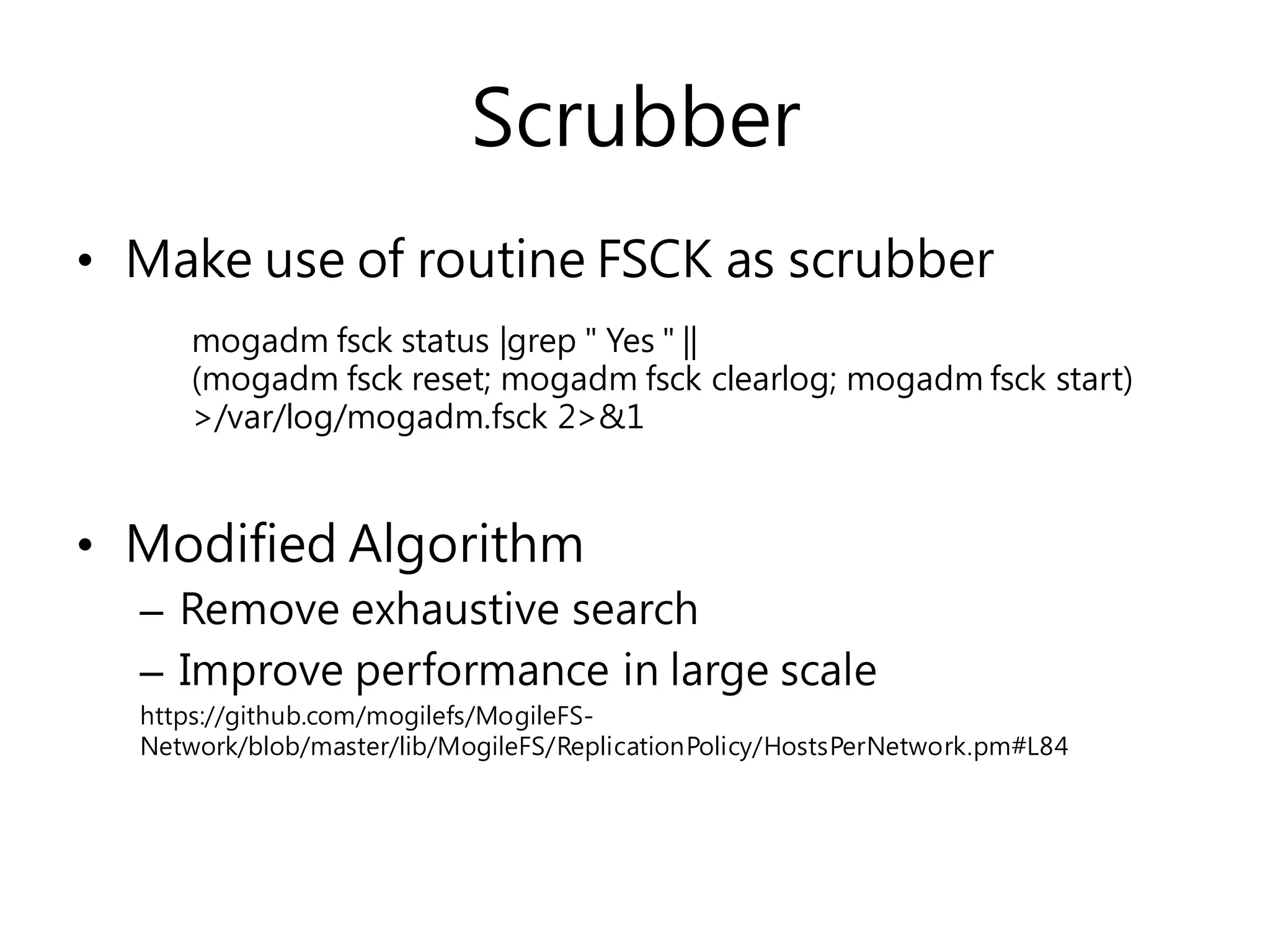 Scrubber
• Make use of routine FSCK as scrubber
• Modified Algorithm
– Remove exhaustive search
– Improve performance in large scale
https://github.com/mogilefs/MogileFS-
Network/blob/master/lib/MogileFS/ReplicationPolicy/HostsPerNetwork.pm#L84
mogadm fsck status |grep " Yes " ||
(mogadm fsck reset; mogadm fsck clearlog; mogadm fsck start)
>/var/log/mogadm.fsck 2>&1
 