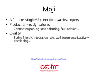 Moji
• A file-like MogileFS client for Java developers
• Production-ready features
– Connection pooling, load balancing, fault-tolerant…
• Quality
– Spring friendly, integration tests, well documented,actively
developing…
https://github.com/mogilefs-moji/moji
 