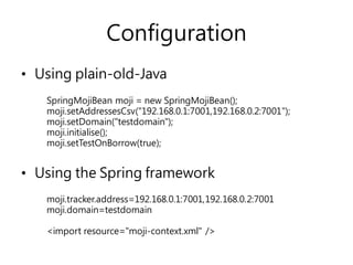 Configuration
• Using plain-old-Java
• Using the Spring framework
SpringMojiBean moji = new SpringMojiBean();
moji.setAddressesCsv("192.168.0.1:7001,192.168.0.2:7001");
moji.setDomain("testdomain");
moji.initialise();
moji.setTestOnBorrow(true);
moji.tracker.address=192.168.0.1:7001,192.168.0.2:7001
moji.domain=testdomain
<import resource="moji-context.xml" />
 