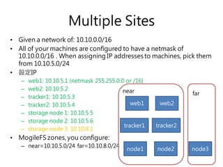 Multiple Sites
• Given a network of: 10.10.0.0/16
• All of your machines are configured to have a netmask of
10.10.0.0/16 . When assigning IP addresses to machines, pick them
from 10.10.5.0/24
• 設定IP
– web1: 10.10.5.1 (netmask 255.255.0.0 or /16)
– web2: 10.10.5.2
– tracker1: 10.10.5.3
– tracker2: 10.10.5.4
– storage node 1: 10.10.5.5
– storage node 2: 10.10.5.6
– storage node 3: 10.10.8.1
• MogileFS zones, you configure:
– near=10.10.5.0/24 far=10.10.8.0/24
web1
tracker1
node1 node2
near
tracker2
node3
far
web2
 
